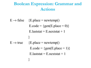 Boolean Expression: Grammar and
Actions
E → false {E.place = newtemp()
E.code = {gen(E.place = 0)}
E.laststat = E.nextstat + 1
}
E → true {E.place = newtemp()
E.code = {gen(E.place = 1)}
E.laststat = E.nextstat + 1
}
 