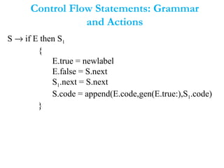 Control Flow Statements: Grammar
and Actions
S → if E then S1
{
E.true = newlabel
E.false = S.next
S1.next = S.next
S.code = append(E.code,gen(E.true:),S1.code)
}
 