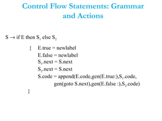 Control Flow Statements: Grammar
and Actions
S → if E then S1 else S2
{ E.true = newlabel
E.false = newlabel
S1.next = S.next
S2.next = S.next
S.code = append(E.code,gen(E.true:),S1.code,
gen(goto S.next),gen(E.false :),S2.code)
}
 
