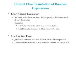 Control Flow Translation of Boolean
Expressions
• Short-Circuit Evaluation
– No Need to Evaluate portions of the expression if the outcome is
already determined
– Examples:
• E1 or E2 need not evaluate E2 if E1 is known to be true.
• E1 and E2 need not evaluate E2 if E1 is known to be false.
• Use Control Flow
– Jump over code that evaluates boolean terms of the expression
– Use Inherited E.false and E.true attributes and link evaluation of E
 