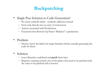 Backpatching
• Single Pass Solution to Code Generation?
– No more symbolic labels - symbolic addresses instead
– Emit code directly into an array of instructions
– Actions associated with Productions
– Executed when Bottom-Up Parser “Reduces” a production
• Problem
– Need to know the labels for target branches before actually generating the
code for them.
• Solution
– Leave Branches undefined and patch them later
– Requires: carrying around a list of the places that need to be patched until
the value to be patched with is known.
 