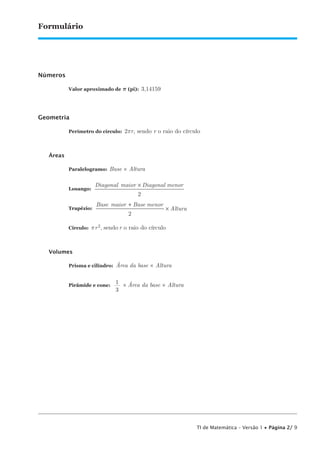 TI de Matemática – Versão 1 • Página 2/ 9
Formulário
Números
Valor aproximado de p (pi): 3,14159
Geometria
Perímetro do círculo: 2pr, sendo r o raio do círculo
Áreas
Paralelogramo: Base × Altura
Losango:
Diagonal maior Diagonal menor×
2
Trapézio:
Base maior Base menor
Altura
+
×
2
Círculo: pr2, sendo r o raio do círculo
Volumes
Prisma e cilindro: Área da base × Altura
Pirâmide e cone:
1
—
3
× Área da base × Altura
 