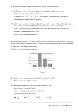TI de Matemática – Versão 1 • Página 3/ 9
1.  O Manuel tem, num saco, três bolas indistinguíveis ao tacto, numeradas de 1 a 3
1.1.  O Manuel retira uma bola do saco, regista o número da bola e repõe a bola no saco.
O Manuel repete este procedimento doze vezes.
A sequência , , , , , , , , , , ,1 1 2 3 2 2 1 1 3 1 2 1 é a sequência dos números registados pelo Manuel.
Indica a mediana deste conjunto de números.
1.2.  Admite agora que o Manuel retira uma bola do saco, regista o número da bola e não repõe a bola no
saco. Em seguida, retira outra bola do saco e regista também o número desta bola.
Qual é a probabilidade de o produto dos números que o Manuel registou ser um número par?
Apresenta a resposta na forma de fracção.
Mostra como chegaste à tua resposta.
2.  Um dos trabalhos realizados pelo João para a disciplina de Matemática consistiu em fazer o registo das
idades dos alunos do 9.º ano da sua escola e em elaborar um gráfico da distribuição dos alunos por idades.
O gráfico que o João elaborou está correcto.
Na Figura 1, está representado esse gráfico.
13 14 15 Idade
Númerodealunos
40
20
10
16
30
0
Figura 1
2.1.  Qual é a média das idades dos alunos do 9.º ano da escola do João?
Mostra como chegaste à tua resposta.
2.2.  Escolheu-se, ao acaso, um aluno do 9.º ano da escola do João.
Esse aluno tem menos de 15 anos.
Qual é a probabilidade de esse aluno ter 13 anos?
Transcreve a letra da opção correcta.
(A)	
13
5 	(B)	
27
5 	 (C)	
45
5 	 (D)	
58
5
 