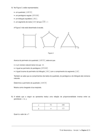 TI de Matemática – Versão 1 • Página 5/ 9
5.  Na Figura 3, estão representados:
•  um quadrado [ABCD]
•  um pentágono regular [EFGHI]
•  um triângulo equilátero [JKL]
•  um segmento de recta [LM ] tal que LM 1=
A Figura 3 não está desenhada à escala.
A
B C
D E
F
G
H
I J
K
L M
Figura 3
Acerca do perímetro do quadrado [ABCD], sabe-se que:
•  é um número natural menor do que 45
•  é igual ao perímetro do pentágono [EFGHI]
•  é igual à soma do perímetro do triângulo [JKL ] com o comprimento do segmento [LM ]
Também se sabe que os comprimentos dos lados do quadrado, do pentágono e do triângulo são números
naturais.
Determina o perímetro do quadrado [ABCD]
Mostra como chegaste à tua resposta.
6.  A tabela que a seguir se apresenta traduz uma relação de proporcionalidade inversa entre as
grandezas x e y
x 75 100
y a 1,5
Qual é o valor de a ?
 