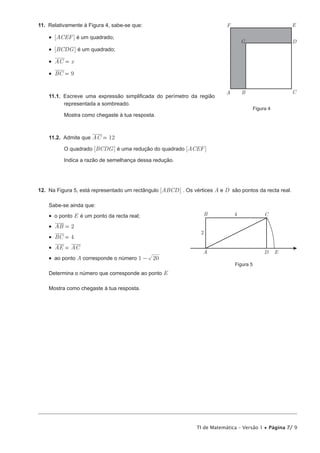 TI de Matemática – Versão 1 • Página 7/ 9
11.  Relativamente à Figura 4, sabe-se que:
•  [ACEF] é um quadrado;
•  [BCDG] é um quadrado;
•  AC x=
•  BC 9=
11.1.  Escreve uma expressão simplificada do perímetro da região
representada a sombreado.
Mostra como chegaste à tua resposta.
11.2.  Admite que 2AC 1=
O quadrado [BCDG] é uma redução do quadrado [ACEF]
Indica a razão de semelhança dessa redução.
12.  Na Figura 5, está representado um rectângulo [ABCD] . Os vértices A e D são pontos da recta real.
Sabe-se ainda que:
•  o ponto E é um ponto da recta real;
•  AB 2=
•  BC 4=
•  AE AC=
•  ao ponto A corresponde o número 1 20-
Determina o número que corresponde ao ponto E
Mostra como chegaste à tua resposta.
A B C
D
EF
G
Figura 4
A
B C
D E
2
4
Figura 5
 