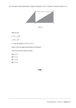 TI de Matemática – Versão 1 • Página 8/ 9
13.  Na Figura 6, está representado o trapézio rectângulo [ABCD ]. O ponto E pertence ao lado [AB]
A B
CD
E
Figura 6
Sabe-se que:
•  AE AB
3
1=
•  EB DC=
•  a área do trapézio [ABCD] é 20cm2
Qual é a área da região representada a sombreado?
Transcreve a letra da opção correcta.
 (A) 10cm2
 (B) 12cm2
 (C) 14cm2
 (D) 16cm2
FIM
 