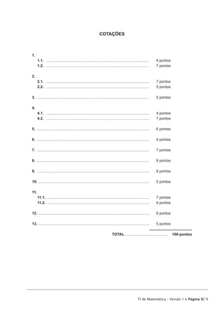 TI de Matemática – Versão 1 • Página 9/ 9
COTAÇÕES
1.	
1.1.	 ...................................................................................................	 4 pontos
1.2.	 ...................................................................................................	 7 pontos
2.	
2.1.	 ...................................................................................................	 7 pontos
2.2.	 ...................................................................................................	 5 pontos
3.	............................................................................................................	 5 pontos
4.	
4.1.	 ...................................................................................................	 4 pontos
4.2.	 ...................................................................................................	 7 pontos
5.	............................................................................................................	 6 pontos
6.	............................................................................................................	 4 pontos
7.	............................................................................................................	 7 pontos
8.	............................................................................................................	 9 pontos
9.	............................................................................................................	 8 pontos
10. ..........................................................................................................	 5 pontos
11.
11.1.	 ..................................................................................................	 7 pontos
11.2.	 ..................................................................................................	 4 pontos
12. ..........................................................................................................	 6 pontos
13. ..........................................................................................................	 5 pontos
	TOTAL..........................................  100 pontos
 