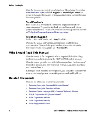 Before You Begin
x PB50 and PB51 Mobile Printer User Guide
Visit the Intermec technical knowledge base (Knowledge Central) at
www.intermec.com and click Support > Knowledge Central to
review technical information or to request technical support for your
Intermec product.
Send Feedback
Your feedback is crucial to the continual improvement of our
documentation. To provide feedback about this manual, please
contact the Intermec Technical Communications department directly
at TechnicalCommunications@intermec.com.
Telephone Support
In the U.S.A. and Canada, call 1-800-755-5505.
Outside the U.S.A. and Canada, contact your local Intermec
representative. To search for your local representative, from the
Intermec website, click About Us > Contact Us.
Who Should Read This Manual
This document is for the person who is responsible for installing,
configuring, and maintaining the PB50 or PB51 mobile printer.
This document provides you with information about the features of
the mobile printer, and how to install, configure, operate, maintain,
and troubleshoot it.
Before you work with the mobile printer, you should be familiar with
your network and general networking terms, such as IP address.
Related Documents
This is a list of related Intermec documents:
• Intermec Fingerprint Command Reference Manual
• Intermec Fingerprint Developer’s Guide
• Intermec Printer Language (IPL) Command Reference Manual
• ESC/P Programmer’s Reference Manual
• ZSim Programmer’s Guide
• CSim Programmer’s Guide
• DSim Programmer’s Guide
 