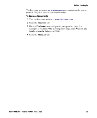 Before You Begin
PB50 and PB51 Mobile Printer User Guide xi
The Intermec website at www.intermec.com contains our documents
(as PDF files) that you can download for free.
To download documents
1 Visit the Intermec website at www.intermec.com.
2 Click the Products tab.
3 Use the Products menu, navigate to your product page. For
example, to find the PB50 mobile printer page, click Printers and
Media > Mobile Printers > PB50.
4 Click the Manuals tab.
 