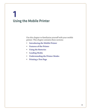 1
1
Using the Mobile Printer
Use this chapter to familiarize yourself with your mobile
printer. This chapter contains these sections:
• Introducing the Mobile Printer
• Features of the Printer
• Using the Batteries
• Loading Media
• Understanding the Printer Modes
• Printing a Test Page
 