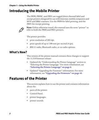 Chapter 1 — Using the Mobile Printer
2 PB50 and PB51 Mobile Printer User Guide
Introducing the Mobile Printer
The PB50, PB50C, and PB51 are rugged direct thermal label and
receipt printers designed for use with Intermec mobile computers and
SF51 and SR61 scanners. Use the PB50 for label printing, and the
PB51 for receipt printing.
The printer provides:
• print resolution of 203 dpi.
• print speeds of up to 100 mm per second (4 ips).
• 802.11 radio, Bluetooth radio, or no radio options.
What’s New?
This version of the printer manual contains these changes to support
the 11.5.0 firmware release:
• Updated the “Understanding the Printer Language” section to
“Selecting the Printer Language.” For more information, see
“Selecting the Printer Language” on page 6.
• Updated “Upgrading the Firmware” information. For more
information, see “Upgrading the Firmware” on page 43.
Features of the Printer
This section explains how to use the printer and contains information
about the:
• parts of the printer.
• Control Panel.
• printer languages.
• printer sounds.
Note: Unless otherwise noted, this manual uses the term “printer” to
refer to both the PB50 and PB51 printers.
 