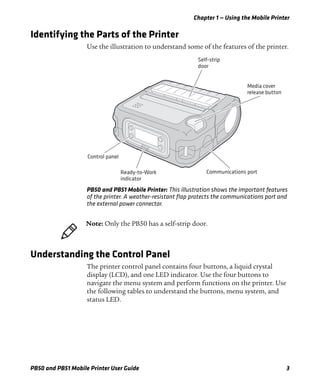 Chapter 1 — Using the Mobile Printer
PB50 and PB51 Mobile Printer User Guide 3
Identifying the Parts of the Printer
Use the illustration to understand some of the features of the printer.
PB50 and PB51 Mobile Printer: This illustration shows the important features
of the printer. A weather-resistant flap protects the communications port and
the external power connector.
Understanding the Control Panel
The printer control panel contains four buttons, a liquid crystal
display (LCD), and one LED indicator. Use the four buttons to
navigate the menu system and perform functions on the printer. Use
the following tables to understand the buttons, menu system, and
status LED.
Self-strip
door
Media cover
release button
Communications portReady-to-Work
indicator
Control panel
Note: Only the PB50 has a self-strip door.
 