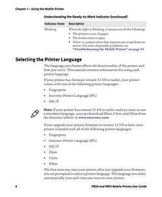 Chapter 1 — Using the Mobile Printer
6 PB50 and PB51 Mobile Printer User Guide
Selecting the Printer Language
The language you choose affects the functionality of the printer and
how you use it. This manual contains information for using each
printer language.
If your printer has firmware version 11.4.0 or earlier, your printer
comes with one of the following printer languages:
• Fingerprint
• Intermec Printer Language (IPL)
• ESC/P
If you upgrade your printer firmware to version 11.5.0 or later, your
printer is loaded with all of the following printer languages:
• Fingerprint
• Intermec Printer Language (IPL)
• ESC/P
• ZSim
• CSim
• DSim
The first time you start your printer after you upgrade your firmware,
you are prompted to select a printer language. The language you select
automatically runs each time you turn on your printer.
Blinking When the light is blinking, it means one of the following:
• The printer is out of paper.
• The media cover is open.
• There is a printer error that requires you to perform an
action. For a list of possible problems, see
“Troubleshooting the Mobile Printer” on page 54.
Understanding the Ready-to-Work Indicator (continued)
Indicator State Description
Note: If your printer has version 11.4.0 or earlier and you want to run
a simulator language , you can download ZSim, CSim, and DSim from
the Intermec website at www.intermec.com.
 