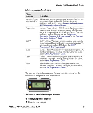 Chapter 1 — Using the Mobile Printer
PB50 and PB51 Mobile Printer User Guide 7
The current printer language and firmware version appear on the
screen when the printer is in Ready mode.
The Screen of a Printer Running IPL Firmware
To select your printer language
1 Turn on your printer.
Printer Language Descriptions
Printer
Language Description
Intermec Printer
Language (IPL)
IPL is an easy-to-use programming language that lets you
design, download, and modify formats. To setup,
configure, and use IPL, see the Intermec Printer Language
(IPL) Command Reference Manual.
Fingerprint Intermec Fingerprint is a BASIC-inspired, printer-resident
programming language you use to design label formats
and write custom printer application software. To setup,
configure, and use Fingerprint, see the Intermec
Fingerprint Command Reference Manual or the Intermec
Fingerprint Developer’s Guide.
ESC/P ESC/P is Epson™ interpreter program that interprets the
Epson Standard Code for Printers command language. To
setup, configure, and use ESC/P, see the ESC/P
Programmer’s Reference Manual.
ZSim ZSim is a Zebra™ interpreter program that interprets ZPL
II or later programs. To setup, configure, and use ZSim,
see the ZSim Programmer’s Guide.
CSim CSim is Zebra™ interpreter program that interprets CPCL
command language. To setup, configure, and use ZSim,
see the CSim Programmer’s Guide.
DSim DSim is a Datamax™ simulation program that runs
Datamax programs. To setup, configure, and use DSim,
see the DSim Programmer’s Guide.
IPL 12.0.0
 