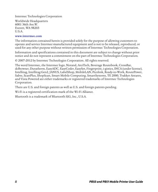 ii PB50 and PB51 Mobile Printer User Guide
Intermec Technologies Corporation
Worldwide Headquarters
6001 36th Ave.W.
Everett, WA 98203
U.S.A.
www.intermec.com
The information contained herein is provided solely for the purpose of allowing customers to
operate and service Intermec-manufactured equipment and is not to be released, reproduced, or
used for any other purpose without written permission of Intermec Technologies Corporation.
Information and specifications contained in this document are subject to change without prior
notice and do not represent a commitment on the part of Intermec Technologies Corporation.
© 2007-2012 by Intermec Technologies Corporation. All rights reserved.
The word Intermec, the Intermec logo, Norand, ArciTech, Beverage Routebook, CrossBar,
dcBrowser, Duratherm, EasyADC, EasyCoder, EasySet, Fingerprint, i-gistics, INCA (under license),
Intellitag, Intellitag Gen2, JANUS, LabelShop, MobileLAN, Picolink, Ready-to-Work, RoutePower,
Sabre, ScanPlus, ShopScan, Smart Mobile Computing, SmartSystems, TE 2000, Trakker Antares,
and Vista Powered are either trademarks or registered trademarks of Intermec Technologies
Corporation.
There are U.S. and foreign patents as well as U.S. and foreign patents pending.
Wi-Fi is a registered certification mark of the Wi-Fi Alliance.
Bluetooth is a trademark of Bluetooth SIG, Inc., U.S.A.
 
