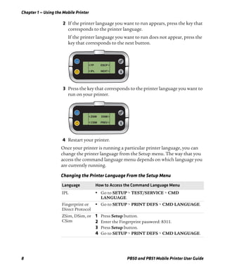 Chapter 1 — Using the Mobile Printer
8 PB50 and PB51 Mobile Printer User Guide
2 If the printer language you want to run appears, press the key that
corresponds to the printer language.
If the printer language you want to run does not appear, press the
key that corresponds to the next button.
3 Press the key that corresponds to the printer language you want to
run on your printer.
4 Restart your printer.
Once your printer is running a particular printer language, you can
change the printer language from the Setup menu. The way that you
access the command language menu depends on which language you
are currently running.
Changing the Printer Language From the Setup Menu
Language How to Access the Command Language Menu
IPL • Go to SETUP > TEST/SERVICE > CMD
LANGUAGE.
Fingerprint or
Direct Protocol
• Go to SETUP > PRINT DEFS > CMD LANGUAGE.
ZSim, DSim, or
CSim
1 Press Setup button.
2 Enter the Fingerprint password: 8311.
3 Press Setup button.
4 Go to SETUP > PRINT DEFS > CMD LANGUAGE.
< FP
< IPL
ESCP >
NEXT >
< ZSIM
< CSIM
DSIM >
PREV >
 