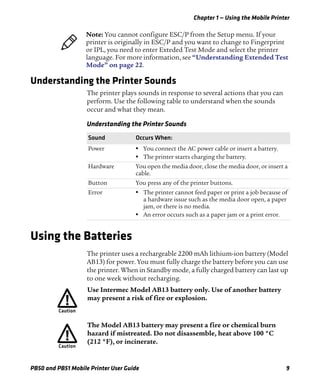 Chapter 1 — Using the Mobile Printer
PB50 and PB51 Mobile Printer User Guide 9
Understanding the Printer Sounds
The printer plays sounds in response to several actions that you can
perform. Use the following table to understand when the sounds
occur and what they mean.
Using the Batteries
The printer uses a rechargeable 2200 mAh lithium-ion battery (Model
AB13) for power. You must fully charge the battery before you can use
the printer. When in Standby mode, a fully charged battery can last up
to one week without recharging.
Note: You cannot configure ESC/P from the Setup menu. If your
printer is originally in ESC/P and you want to change to Fingerprint
or IPL, you need to enter Exteded Test Mode and select the printer
language. For more information, see “Understanding Extended Test
Mode” on page 22.
Understanding the Printer Sounds
Sound Occurs When:
Power • You connect the AC power cable or insert a battery.
• The printer starts charging the battery.
Hardware You open the media door, close the media door, or insert a
cable.
Button You press any of the printer buttons.
Error • The printer cannot feed paper or print a job because of
a hardware issue such as the media door open, a paper
jam, or there is no media.
• An error occurs such as a paper jam or a print error.
Use Intermec Model AB13 battery only. Use of another battery
may present a risk of fire or explosion.
The Model AB13 battery may present a fire or chemical burn
hazard if mistreated. Do not disassemble, heat above 100 °C
(212 °F), or incinerate.
 