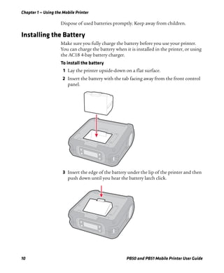 Chapter 1 — Using the Mobile Printer
10 PB50 and PB51 Mobile Printer User Guide
Dispose of used batteries promptly. Keep away from children.
Installing the Battery
Make sure you fully charge the battery before you use your printer.
You can charge the battery when it is installed in the printer, or using
the AC18 4-bay battery charger.
To install the battery
1 Lay the printer upside-down on a flat surface.
2 Insert the battery with the tab facing away from the front control
panel.
3 Insert the edge of the battery under the lip of the printer and then
push down until you hear the battery latch click.
 