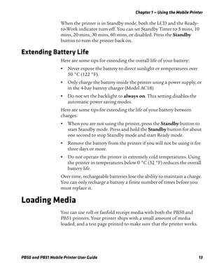 Chapter 1 — Using the Mobile Printer
PB50 and PB51 Mobile Printer User Guide 13
When the printer is in Standby mode, both the LCD and the Ready-
to-Work indicator turn off. You can set Standby Timer to 5 mins, 10
mins, 20 mins, 30 mins, 60 mins, or disabled. Press the Standby
button to turn the printer back on.
Extending Battery Life
Here are some tips for extending the overall life of your battery:
• Never expose the battery to direct sunlight or temperatures over
50 °C (122 °F).
• Only charge the battery inside the printer using a power supply, or
in the 4-bay battery charger (Model AC18).
• Do not set the backlight to always on. This setting disables the
automatic power saving modes.
Here are some tips for extending the life of your battery between
charges:
• When you are not using the printer, press the Standby button to
start Standby mode. Press and hold the Standby button for about
one second to stop Standby mode and start Ready mode.
• Remove the battery from the printer if you will not be using it for
three days or more.
• Do not operate the printer in extremely cold temperatures. Using
the printer in temperatures below 0 °C (32 °F) reduces the overall
battery life.
Over time, rechargeable batteries lose the ability to maintain a charge.
You can only recharge a battery a finite number of times before you
must replace it.
Loading Media
You can use roll or fanfold receipt media with both the PB50 and
PB51 printers. Your printer ships with a small amount of media
loaded, and a test page printed to make sure that the printer works.
 