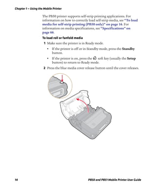 Chapter 1 — Using the Mobile Printer
14 PB50 and PB51 Mobile Printer User Guide
The PB50 printer supports self-strip printing applications. For
information on how to correctly load self-strip media, see “To load
media for self-strip printing (PB50 only)” on page 16. For
information on media specifications, see “Specifications” on
page 66.
To load roll or fanfold media
1 Make sure the printer is in Ready mode.
• If the printer is off or in Standby mode, press the Standby
button.
• If the printer is on, press the soft key (usually the Setup
button) to return to Ready mode.
2 Press the blue media cover release button until the cover releases.
 