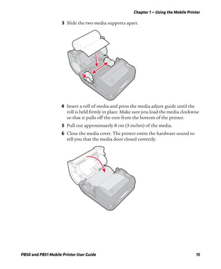 Chapter 1 — Using the Mobile Printer
PB50 and PB51 Mobile Printer User Guide 15
3 Slide the two media supports apart.
4 Insert a roll of media and press the media adjust guide until the
roll is held firmly in place. Make sure you load the media clockwise
so that it pulls off the core from the bottom of the printer.
5 Pull out approximately 8 cm (3 inches) of the media.
6 Close the media cover. The printer emits the hardware sound to
tell you that the media door closed correctly.
 