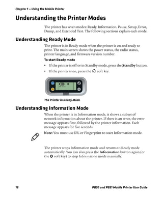 Chapter 1 — Using the Mobile Printer
18 PB50 and PB51 Mobile Printer User Guide
Understanding the Printer Modes
The printer has seven modes: Ready, Information, Pause, Setup, Error,
Dump, and Extended Test. The following sections explain each mode.
Understanding Ready Mode
The printer is in Ready mode when the printer is on and ready to
print. The main screen shows the power status, the radio status,
printer language, and firmware version number.
To start Ready mode
• If the printer is off or in Standby mode, press the Standby button.
• If the printer is on, press the soft key.
The Printer in Ready Mode
Understanding Information Mode
When the printer is in Information mode, it shows a subset of
network information about the printer. If there is an error, the error
message appears first, followed by the printer information. Each
message appears for five seconds.
The printer stops Information mode and returns to Ready mode
automatically. You can also press the Information button again (or
the soft key) to stop Information mode manually.
SETUP:
SER-COM
IPL 11.2.0
Note: You must use IPL or Fingerprint to start Information mode.
 