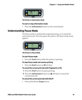 Chapter 1 — Using the Mobile Printer
PB50 and PB51 Mobile Printer User Guide 19
The Printer in Information Mode
To start or stop Information mode
• Press the Information button on the control panel.
Understanding Pause Mode
Use Pause mode to temporarily suspend printing, or to cancel the
current print job. Once you pause the printer, the Pause mode screen
appears.
The Printer in Pause Mode
To start Pause mode
• Press the Feed button while the printer is printing.
To stop Pause mode and resume printing
• Press the Feed button (or soft key).
To cancel the current print job with Fingerprint or IPL
1 Press the Feed button to pause printing.
2 Press the Information button (or soft key) to cancel the
current print job.
To cancel the current print job with ESC/P
• Press and hold the Setup button.
SETUP:
SER-COM
I/O serial 5
8N1 9600
X
PAUSE
X
 