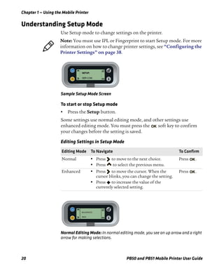Chapter 1 — Using the Mobile Printer
20 PB50 and PB51 Mobile Printer User Guide
Understanding Setup Mode
Use Setup mode to change settings on the printer.
Sample Setup Mode Screen
To start or stop Setup mode
• Press the Setup button.
Some settings use normal editing mode, and other settings use
enhanced editing mode. You must press the soft key to confirm
your changes before the setting is saved.
Normal Editing Mode: In normal editing mode, you see an up arrow and a right
arrow for making selections.
Note: You must use IPL or Fingerprint to start Setup mode. For more
information on how to change printer settings, see “Configuring the
Printer Settings” on page 38.
Editing Settings in Setup Mode
Editing Mode To Navigate To Confirm
Normal • Press to move to the next choice.
• Press to select the previous menu.
Press .
Enhanced • Press to move the cursor. When the
cursor blinks, you can change the setting.
• Press to increase the value of the
currently selected setting.
Press .
BAUDRATE:
9600
 