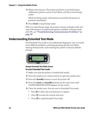 Chapter 1 — Using the Mobile Printer
22 PB50 and PB51 Mobile Printer User Guide
3 Release the buttons. The printer performs a test feed (sensor
calibration), prints a series of test labels, and then starts Dump
mode.
While in Dump mode, information received by the printer is
printed immediately.
4 Press Feed to stop Dump mode.
After you stop Dump mode, the printer returns to Ready mode. For
more information on additional options available in Dump mode
with IPL, see “Troubleshooting Communication Problems” on
page 58.
Understanding Extended Test Mode
Use Extended Test mode to run additional diagnostic tests or resolve
more difficult problems, including printing specific test labels,
starting Dump mode, and resetting the printer to factory default
settings.
Sample Extended Test Mode Screen
To start Extended Test mode
1 Make sure that the printer is loaded with media.
2 Press the media cover release button to open the media cover.
3 Press the Standby button to turn the printer off.
4 Press the Feed and Standby buttons at the same time until
CLOSE PRINTER DOOR appears on the screen.
5 Close the media cover. You are now in Extended Test mode.
• Press to select the next function or option.
• Press to start the current function.
• Press to stop Extended Test mode.
TEST LABELS
CHESS
 