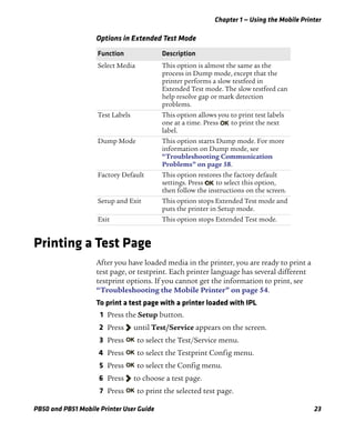 Chapter 1 — Using the Mobile Printer
PB50 and PB51 Mobile Printer User Guide 23
Printing a Test Page
After you have loaded media in the printer, you are ready to print a
test page, or testprint. Each printer language has several different
testprint options. If you cannot get the information to print, see
“Troubleshooting the Mobile Printer” on page 54.
To print a test page with a printer loaded with IPL
1 Press the Setup button.
2 Press until Test/Service appears on the screen.
3 Press to select the Test/Service menu.
4 Press to select the Testprint Config menu.
5 Press to select the Config menu.
6 Press to choose a test page.
7 Press to print the selected test page.
Options in Extended Test Mode
Function Description
Select Media This option is almost the same as the
process in Dump mode, except that the
printer performs a slow testfeed in
Extended Test mode. The slow testfeed can
help resolve gap or mark detection
problems.
Test Labels This option allows you to print test labels
one at a time. Press to print the next
label.
Dump Mode This option starts Dump mode. For more
information on Dump mode, see
“Troubleshooting Communication
Problems” on page 58.
Factory Default This option restores the factory default
settings. Press to select this option,
then follow the instructions on the screen.
Setup and Exit This option stops Extended Test mode and
puts the printer in Setup mode.
Exit This option stops Extended Test mode.
 