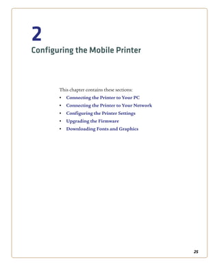25
2
Configuring the Mobile Printer
This chapter contains these sections:
• Connecting the Printer to Your PC
• Connecting the Printer to Your Network
• Configuring the Printer Settings
• Upgrading the Firmware
• Downloading Fonts and Graphics
 