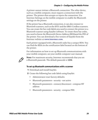 Chapter 2 — Configuring the Mobile Printer
PB50 and PB51 Mobile Printer User Guide 29
A printer cannot initiate a Bluetooth connection. The other device,
such as a mobile computer, must request a connection with the
printer. The printer then accepts or rejects the connection. Use
Intermec Settings on the mobile computer to enable the Bluetooth
settings on the printer.
If the printer has a Bluetooth connection, it can also connect to
Bluetooth scanners, such as the SF51 and the SR61 Cordless scanners.
You can create the bar code labels you need to connect the printer to a
Bluetooth scanner using EasySet software. To create these bar codes,
you need to know the Bluetooth Device Address (BDA)and the PIN of
the printer. You can download a free version of EasySet from the
Intermec website at www.intermec.com.
Each printer equipped with a Bluetooth radio has a unique BDA. You
can find the BDA on the certification label located on the bottom of
the printer.
For information on how to set up Bluetooth communications with
your mobile computer, see your mobile computer user manual.
To set up Bluetooth communications with a scanner
1 Download and install EasySet.
2 Create the following bar code labels using EasySet:
• Administrator reset factory defaults
• Bluetooth parameters - security - not active
• Bluetooth parameters - connect/disconnect - compose BT
address
• Bluetooth parameters - security - compose PIN:
Note: For maximum security, Intermec recommends that you set
a Bluetooth passcode. The default passcode is 1234.
 