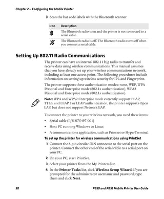 Chapter 2 — Configuring the Mobile Printer
30 PB50 and PB51 Mobile Printer User Guide
3 Scan the bar code labels with the Bluetooth scanner.
Setting Up 802.11 Radio Communications
The printer can have an internal 802.11 b/g radio to transfer and
receive data using wireless communications. This manual assumes
that you have already set up your wireless communications network,
including at least one access point. The following procedures include
information on setting up wireless security for IPL and Fingerprint.
The printer supports these authentication modes: none, WEP, WPA
Personal and Enterprise mode (802.1x authentication), WPA2
Personal and Enterprise mode (802.1x authentication).
To connect the printer to your wireless network, you need these items:
• Serial cable (P/N 075497-001)
• Host PC running Windows or Linux
• A communications application, such as Printset or HyperTerminal
To set up the printer for wireless communications using PrintSet
1 Connect the 8-pin circular DIN connector to the serial port on the
printer. Connect the other end of the serial cable to a serial port on
your PC.
2 On your PC, start PrintSet.
3 Select your printer from the My Printers list.
4 In the Printer Tasks list, click Wireless Setup Wizard. If you are
prompted for the administrator username and password, type
them and click Next.
Icon Description
The Bluetooth radio is on and the printer is not connected to a
serial cable.
The Bluetooth radio is off. The Bluetooth radio turns off when
you connect a serial cable.
Note: WPA and WPA2 Enterprise mode currently support PEAP,
TTLS, and LEAP. For LEAP authentication, the printer supports Open
EAP, but does not support Network EAP.
 