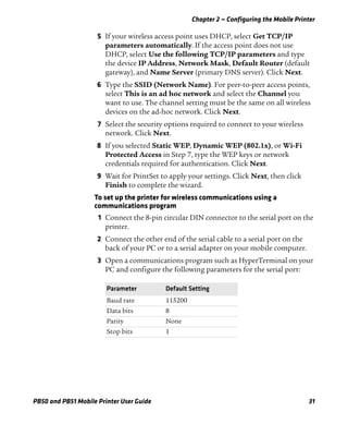 Chapter 2 — Configuring the Mobile Printer
PB50 and PB51 Mobile Printer User Guide 31
5 If your wireless access point uses DHCP, select Get TCP/IP
parameters automatically. If the access point does not use
DHCP, select Use the following TCP/IP parameters and type
the device IP Address, Network Mask, Default Router (default
gateway), and Name Server (primary DNS server). Click Next.
6 Type the SSID (Network Name). For peer-to-peer access points,
select This is an ad hoc network and select the Channel you
want to use. The channel setting must be the same on all wireless
devices on the ad-hoc network. Click Next.
7 Select the security options required to connect to your wireless
network. Click Next.
8 If you selected Static WEP, Dynamic WEP (802.1x), or Wi-Fi
Protected Access in Step 7, type the WEP keys or network
credentials required for authentication. Click Next.
9 Wait for PrintSet to apply your settings. Click Next, then click
Finish to complete the wizard.
To set up the printer for wireless communications using a
communications program
1 Connect the 8-pin circular DIN connector to the serial port on the
printer.
2 Connect the other end of the serial cable to a serial port on the
back of your PC or to a serial adapter on your mobile computer.
3 Open a communications program such as HyperTerminal on your
PC and configure the following parameters for the serial port:
Parameter Default Setting
Baud rate 115200
Data bits 8
Parity None
Stop bits 1
 