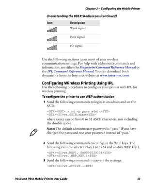 Chapter 2 — Configuring the Mobile Printer
PB50 and PB51 Mobile Printer User Guide 33
Use the following sections to set most of your wireless
communication settings. For help with additional commands and
information, see either the Fingerprint Command Reference Manual or
the IPL Command Reference Manual. You can download both
documents from the Intermec website at www.intermec.com.
Configuring Wireless Printing Using IPL
Use the following procedures to configure your printer with IPL for
wireless printing.
To configure the printer to use WEP authentication
1 Send the following commands to login as an admin and set the
SSID:
<STX><ESC>.x,su -p pass admin<ETX>
<STX><SI>ws,SSID,xxxxx<ETX>
where xxxxx can be from 0 to 32 ASCII characters, not including
the double quote.
2 Send the following commands to configure the WEP keys. The
following example sets WEP key 1 to 1234 and enables WEP key 1.
<STX><SI>ws,WEP1, 0x0001020304<ETX>
<STX><SI>ws,.WEP_KEY,1<ETX>
3 Send the following command to activate the settings:
<STX><SI>ws,ACTIVE,1<ETX>
Weak signal
Poor signal
No signal
Understanding the 802.11 Radio Icons (continued)
Icon Description
Note: The default administrator password is “pass.” If you have
changed the password, use your password instead of “pass.”
 
