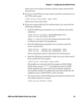 Chapter 2 — Configuring the Mobile Printer
PB50 and PB51 Mobile Printer User Guide 35
where xxxx is the unique username and the unique password for
this protocol.
4 If you are using TTLS, you may need to send this command to set
the TTLS outer name:
<STX><SI>ws,TTLS_USER, xxxx <ETX>
where xxxx is the outer name.
5 If you are using certificates for authentication, you may need the
following commands.
• Send the following commands to set a certificate and enable
validation:
<STX><SI>ws,CA_CERT,c:/testCA.pfx@export<ETX>
<STX><SI>ws,VALIDATE,ON<ETX>
where c:/testCA.pfx is the location and name of the
certificate and export is the passphrase.
• Send the following commands to set a common name for
server 1 and server 2:
<STX><SI>ws, .SERVER_CN1,xxxxxxxxxx <ETX>
<STX><SI>ws, .SERVER_CN2,xxxxxxxxxx <ETX>
where xxxxxxxxxx can be a value from 0 to 64 characters.
• Send the following command to make sure your values match
those used by the access point:
<STX><SI>wt,[variable name]<ETX>
All variables are returned with the exception of EAP_PASS,
which always returns “****” if configured, and CA_CERT,
which transmits the name of the last certificate authority
successfully installed. An additional read-only variable for the
supplicant state, called STATE, is also returned.
• You may need to send the following command several times for
the wireless station to connect:
<STX><SI>ws,ACTIVE,1<ETX>
 
