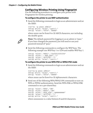 Chapter 2 — Configuring the Mobile Printer
36 PB50 and PB51 Mobile Printer User Guide
Configuring Wireless Printing Using Fingerprint
Use the following procedures to configure your printer with
Fingerprint for wireless printing.
To configure the printer to use WEP authentication
1 Send the following commands to login as an administrator and set
the SSID:
run"su -p pass admin"
setup write "wlan","uart1:"
setup "wlan","SSID","xxxxx"
where xxxxx can be from 0 to 32 ASCII characters, not including
the double quote.
2 Send the following commands to configure the WEP keys. The
following example sets WEP key 1 to 1234 and enables WEP key 1.
setup "wlan","WEP1","0x0001020304"
setup "wlan",".WEP_KEY","1"
setup "wlan","ACTIVE","1"
setup write "wlan","uart1:"
To configure the printer to use WPA-PSK or WPA2-PSK mode
1 Send the following commands to login as an administrator and set
the SSID:
run"su-p pass admin"
setup write "wlan","uart1:"
setup "wlan","SSID","xxxxx"
where xxxxx can be from 0 to 32 alphanumeric characters.
2 Send one of the following WPA/WPA2 ON commands to turn on
WPA or WPA2 authentication. Send the WPA-PSK or WPA2-PSK
command to set a pre-shared key:
setup "wlan","WPA","ON"
setup "wlan","WPA2","ON"
setup "wlan","WPA_PSK","xxxxxxxxxx"
setup "wlan","ACTIVE","1"
setup write "wlan","uart1:"
where xxxxxxxxxx is a value between 8 and 64 characters.
Note: The default password for logging in as an admin is “pass.”
If you have changed the password, you will need to use your
password instead of “pass.”
 