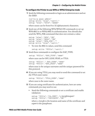 Chapter 2 — Configuring the Mobile Printer
PB50 and PB51 Mobile Printer User Guide 37
To configure the Printer to use WPA or WPA2 Enterprise mode
1 Send the following commands to login as an administrator and set
the SSID:
run"su-p pass admin"
setup write "wlan","uart1:"
setup "wlan","SSID","xxxxx"
where xxxxx can be from 0 to 32 alphanumeric characters.
2 Send one of the following WPA/WPA2 ON commands to set up
WPA-802.1x or WPA2-802.1x authentication. You should also
send the WPA_PSK command that does not contain a value:
setup "wlan","WPA","ON"
setup "wlan","WPA2","ON"
setup "wlan","WPA_PSK",""
setup write "wlan","uart1:"
• To view the 802.1x values, send this command:
setup write "8021x","uart1:"
3 Send these commands to configure the EAP_TYPE:
setup "8021x","EAP_TYPE","xxxx"
where xxxx can be OFF, LEAP, PEAP, or TTLS.
setup "8021x",".EAP_USER","xxxx"
setup "8021x","EAP_PASS","xxxx"
where xxxx is the unique username and the unique password for
this protocol.
4 If you are using TTLS, you may need to send this command to set
the TTLS outer name:
setup "8021x","TTLS_USER","xxxx"
where xxxx is the outer name.
5 If you are using certificates for authentication, here are some
commands you may need to use.
• Send the following commands to set a certificate and enable
validation:
setup "8021x","CA_CERT","c:/test.pfx@export"
setup "8021x","VALIDATE","ON"
where c:/test.pfx is the location and name of the certificate and
export is the passphrase.
 