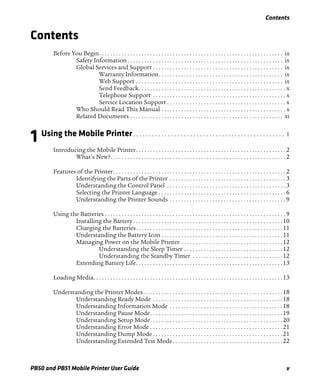 Contents
PB50 and PB51 Mobile Printer User Guide v
Contents
Before You Begin. . . . . . . . . . . . . . . . . . . . . . . . . . . . . . . . . . . . . . . . . . . . . . . . . . . . . . . . . . . . . . . . . ix
Safety Information. . . . . . . . . . . . . . . . . . . . . . . . . . . . . . . . . . . . . . . . . . . . . . . . . . . . . . . ix
Global Services and Support . . . . . . . . . . . . . . . . . . . . . . . . . . . . . . . . . . . . . . . . . . . . . . ix
Warranty Information. . . . . . . . . . . . . . . . . . . . . . . . . . . . . . . . . . . . . . . . . . . . ix
Web Support . . . . . . . . . . . . . . . . . . . . . . . . . . . . . . . . . . . . . . . . . . . . . . . . . . . . ix
Send Feedback. . . . . . . . . . . . . . . . . . . . . . . . . . . . . . . . . . . . . . . . . . . . . . . . . . . . x
Telephone Support . . . . . . . . . . . . . . . . . . . . . . . . . . . . . . . . . . . . . . . . . . . . . . . x
Service Location Support . . . . . . . . . . . . . . . . . . . . . . . . . . . . . . . . . . . . . . . . . . x
Who Should Read This Manual . . . . . . . . . . . . . . . . . . . . . . . . . . . . . . . . . . . . . . . . . . . . x
Related Documents . . . . . . . . . . . . . . . . . . . . . . . . . . . . . . . . . . . . . . . . . . . . . . . . . . . . . . xi
1 Using the Mobile Printer. . . . . . . . . . . . . . . . . . . . . . . . . . . . . . . . . . . . . . . . . . . . . . . . 1
Introducing the Mobile Printer. . . . . . . . . . . . . . . . . . . . . . . . . . . . . . . . . . . . . . . . . . . . . . . . . . . . . 2
What’s New?. . . . . . . . . . . . . . . . . . . . . . . . . . . . . . . . . . . . . . . . . . . . . . . . . . . . . . . . . . . . . . 2
Features of the Printer. . . . . . . . . . . . . . . . . . . . . . . . . . . . . . . . . . . . . . . . . . . . . . . . . . . . . . . . . . . . . 2
Identifying the Parts of the Printer . . . . . . . . . . . . . . . . . . . . . . . . . . . . . . . . . . . . . . . . . 3
Understanding the Control Panel . . . . . . . . . . . . . . . . . . . . . . . . . . . . . . . . . . . . . . . . . . 3
Selecting the Printer Language . . . . . . . . . . . . . . . . . . . . . . . . . . . . . . . . . . . . . . . . . . . . . 6
Understanding the Printer Sounds . . . . . . . . . . . . . . . . . . . . . . . . . . . . . . . . . . . . . . . . . 9
Using the Batteries . . . . . . . . . . . . . . . . . . . . . . . . . . . . . . . . . . . . . . . . . . . . . . . . . . . . . . . . . . . . . . . . 9
Installing the Battery. . . . . . . . . . . . . . . . . . . . . . . . . . . . . . . . . . . . . . . . . . . . . . . . . . . . .10
Charging the Batteries. . . . . . . . . . . . . . . . . . . . . . . . . . . . . . . . . . . . . . . . . . . . . . . . . . . .11
Understanding the Battery Icon . . . . . . . . . . . . . . . . . . . . . . . . . . . . . . . . . . . . . . . . . . .11
Managing Power on the Mobile Printer . . . . . . . . . . . . . . . . . . . . . . . . . . . . . . . . . . . .12
Understanding the Sleep Timer . . . . . . . . . . . . . . . . . . . . . . . . . . . . . . . . . . .12
Understanding the Standby Timer . . . . . . . . . . . . . . . . . . . . . . . . . . . . . . . .12
Extending Battery Life. . . . . . . . . . . . . . . . . . . . . . . . . . . . . . . . . . . . . . . . . . . . . . . . . . . .13
Loading Media. . . . . . . . . . . . . . . . . . . . . . . . . . . . . . . . . . . . . . . . . . . . . . . . . . . . . . . . . . . . . . . . . . .13
Understanding the Printer Modes . . . . . . . . . . . . . . . . . . . . . . . . . . . . . . . . . . . . . . . . . . . . . . . . .18
Understanding Ready Mode . . . . . . . . . . . . . . . . . . . . . . . . . . . . . . . . . . . . . . . . . . . . . .18
Understanding Information Mode . . . . . . . . . . . . . . . . . . . . . . . . . . . . . . . . . . . . . . . .18
Understanding Pause Mode. . . . . . . . . . . . . . . . . . . . . . . . . . . . . . . . . . . . . . . . . . . . . . .19
Understanding Setup Mode. . . . . . . . . . . . . . . . . . . . . . . . . . . . . . . . . . . . . . . . . . . . . . .20
Understanding Error Mode . . . . . . . . . . . . . . . . . . . . . . . . . . . . . . . . . . . . . . . . . . . . . . .21
Understanding Dump Mode . . . . . . . . . . . . . . . . . . . . . . . . . . . . . . . . . . . . . . . . . . . . . .21
Understanding Extended Test Mode. . . . . . . . . . . . . . . . . . . . . . . . . . . . . . . . . . . . . . .22
 