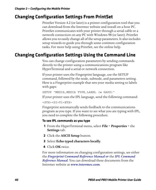 Chapter 2 — Configuring the Mobile Printer
40 PB50 and PB51 Mobile Printer User Guide
Changing Configuration Settings From PrintSet
PrintSet Version 4.2 (or later) is a printer configuration tool that you
can download from the Intermec website and install on a host PC.
PrintSet communicates with your printer through a serial cable or a
network connection on any PC with Windows 98 (or later). PrintSet
allows you to easily change all of the setup parameters. It also includes
setup wizards to guide you through some common configuration
tasks. For more help using PrintSet, see the online help.
Changing Configuration Settings Using the Command Line
You can change configuration parameters by sending commands
directly to the printer using a communications program like
HyperTerminal and a serial or network connection.
If your printer uses the Fingerprint language, use the SETUP
command, followed by the node, subnode, and parameters setting.
Here is a Fingerprint example that sets your media setting to labels
with gaps:
SETUP "MEDIA,MEDIA TYPE,LABEL (w GAPS)"
If your printer uses the IPL language, send the following command:
<STX><SI>T1<ETX>
Fingerprint automatically sends feedback to the communications
program as you type. If you want to see what you are typing with IPL,
you need to complete the following procedure.
To see IPL commands as you type
1 From the HyperTerminal menu, select File > Properties > the
Settings tab.
2 Click the ASCII Setup button.
3 Select Echo typed characters locally.
4 Click OK twice.
For more information on changing configuration settings, see either
the Fingerprint Command Reference Manual or the IPL Command
Reference Manual. You can download these documents from the
Intermec website at www.intermec.com.
 