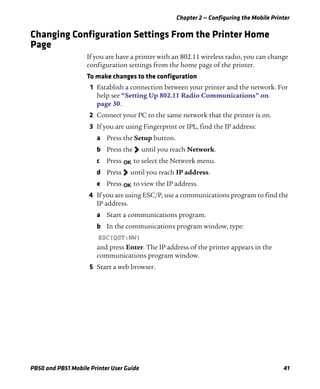 Chapter 2 — Configuring the Mobile Printer
PB50 and PB51 Mobile Printer User Guide 41
Changing Configuration Settings From the Printer Home
Page
If you are have a printer with an 802.11 wireless radio, you can change
configuration settings from the home page of the printer.
To make changes to the configuration
1 Establish a connection between your printer and the network. For
help see “Setting Up 802.11 Radio Communications” on
page 30.
2 Connect your PC to the same network that the printer is on.
3 If you are using Fingerprint or IPL, find the IP address:
a Press the Setup button.
b Press the until you reach Network.
c Press to select the Network menu.
d Press until you reach IP address.
e Press to view the IP address.
4 If you are using ESC/P, use a communications program to find the
IP address.
a Start a communications program.
b In the communications program window, type:
ESC{QST:NW}
and press Enter. The IP address of the printer appears in the
communications program window.
5 Start a web browser.
 