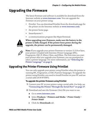 Chapter 2 — Configuring the Mobile Printer
PB50 and PB51 Mobile Printer User Guide 43
Upgrading the Firmware
The latest firmware and software is available for download from the
Intermec website at www.intermec.com. You can upgrade the
firmware on your printer using:
• PrintSet. You can download PrintSet from the downloads page for
the printer on the Intermec website at www.intermec.com.
• the printer home page.
• SmartSystemsTM
.
• a communications program like HyperTerminal.
Upgrading the Printer Firmware Using PrintSet
You can only upgrade your printer using PrintSet when the printer is
running IPL, Fingerprint, or ESC/P printer languages. To upgrade the
printer using PrintSet, you need to install PrintSet on your PC and use
a serial cable (P/N 075497).
To upgrade the printer firmware using PrintSet
1 Connect your PC to your printer using a serial cable. For help, see
“Connecting the Printer Through the Serial Port” on page 27.
2 Download and save the firmware (.bin) file you want to use.
a Go to www.intermec.com.
b Select Products > Printers and Media > Printer Family >
Printer Model.
c Click the Downloads tab.
When upgrading your firmware, make sure the battery in the
printer is fully charged. If the printer loses power during the
upgrade, the printer can be permanently damaged.
Note: If you upgrade your printer firmware to version 11.5.0 or later,
your printer is loaded with Intermec Printer Language (IPL),
Fingerprint, ESC/P, ZSim, CSim, and DSim. The first time you start
your printer after you upgrade your firmware, you are prompted to
select a printer language. For more information, see “Selecting the
Printer Language” on page 6.
 