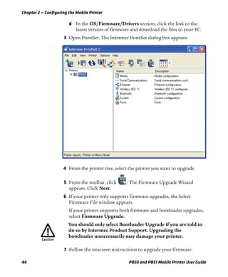 Chapter 2 — Configuring the Mobile Printer
44 PB50 and PB51 Mobile Printer User Guide
d In the OS/Firmware/Drivers section, click the link to the
latest version of firmware and download the files to your PC.
3 Open PrintSet. The Intermec PrintSet dialog box appears.
4 From the printer tree, select the printer you want to upgrade.
5 From the toolbar, click . The Firmware Upgrade Wizard
appears. Click Next.
6 If your printer only supports firmware upgrades, the Select
Firmware File window appears.
If your printer supports both firmware and bootloader upgrades,
select Firmware Upgrade.
7 Follow the onscreen instructions to upgrade your firmware.
You should only select Bootloader Upgrade if you are told to
do so by Intermec Product Support. Upgrading the
bootloader unnecessarily may damage your printer.
 
