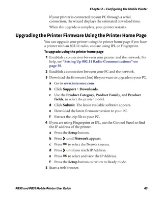 Chapter 2 — Configuring the Mobile Printer
PB50 and PB51 Mobile Printer User Guide 45
If your printer is connected to your PC through a serial
connection, the wizard displays the estimated download time.
When the upgrade is complete, your printer restarts.
Upgrading the Printer Firmware Using the Printer Home Page
You can upgrade your printer using the printer home page if you have
a printer with an 802.11 radio, and are using IPL or Fingerprint.
To upgrade using the printer home page
1 Establish a connection between your printer and the network. For
help, see “Setting Up 802.11 Radio Communications” on
page 30.
2 Establish a connection between your PC and the network.
3 Download the firmware (.bin) file you want to upgrade to your PC.
a Go to www.intermec.com.
b Click Support > Downloads.
c Use the Product Category, Product Family, and Product
fields, to select the printer model.
d Click Submit. The latest available software appears.
e Download the latest firmware version to your PC.
f Extract the .zip file to your PC.
4 If you are using Fingerprint or IPL, use the Control Panel to find
the IP address of the printer.
a Press the Setup button.
b Press until Network appears.
c Press to select the Network menu.
d Press until you reach IP Address.
e Press to select and view the IP Address.
f Press the Setup button to return to Ready mode.
5 Start a web browser.
 