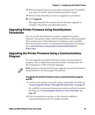 Chapter 2 — Configuring the Mobile Printer
PB50 and PB51 Mobile Printer User Guide 47
8 When prompted, type your user name and password. The default
user name is “admin” and the default password is “pass.”
9 Browse to the (.bin) file you want to upgrade to and select it.
10 Click Upgrade.
Wait approximately five minutes for the firmware upgrade to
complete. The printer automatically restarts.
Upgrading Printer Firmware Using SmartSystems
Foundation
You can use the SmartSystems console to upgrade the printer
firmware. Your printer ships with the SmartSystems client preloaded.
The console is part of SmartSystems Foundation, and is available
from the Intermec website. To download SmartSystems Foundation,
go to www.intermec.com/products/smrtsysfoundation/
index.aspx.
Upgrading the Printer Firmware Using a Communications
Program
You can upgrade your printer firmware using a communications
program, such as HyperTerminal, and a printer running either the
IPL, Fingerprint, or ESC/P printer language.
To upgrade the printer firmware using a communications program
and IPL
1 Connect your printer to your PC using a serial cable. For help, see
“Connecting the Printer Through the Serial Port” on page 27.
Or, establish a connection between your printer and your network.
For help, see “Connecting the Printer to Your Network” on
page 28.
2 If you connected your printer to the network, establish a
connection between your PC and the network.
Note: Intermec recommends that you upgrade your printer firmware
using PrintSet or the home page of the printer.
 