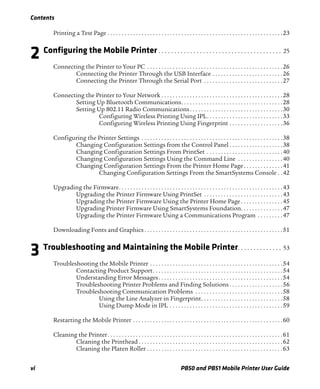 Contents
vi PB50 and PB51 Mobile Printer User Guide
Printing a Test Page . . . . . . . . . . . . . . . . . . . . . . . . . . . . . . . . . . . . . . . . . . . . . . . . . . . . . . . . . . . . . .23
2 Configuring the Mobile Printer . . . . . . . . . . . . . . . . . . . . . . . . . . . . . . . . . . . . . . . 25
Connecting the Printer to Your PC . . . . . . . . . . . . . . . . . . . . . . . . . . . . . . . . . . . . . . . . . . . . . . . .26
Connecting the Printer Through the USB Interface . . . . . . . . . . . . . . . . . . . . . . . . .26
Connecting the Printer Through the Serial Port . . . . . . . . . . . . . . . . . . . . . . . . . . . .27
Connecting the Printer to Your Network . . . . . . . . . . . . . . . . . . . . . . . . . . . . . . . . . . . . . . . . . . .28
Setting Up Bluetooth Communications. . . . . . . . . . . . . . . . . . . . . . . . . . . . . . . . . . . .28
Setting Up 802.11 Radio Communications. . . . . . . . . . . . . . . . . . . . . . . . . . . . . . . . .30
Configuring Wireless Printing Using IPL. . . . . . . . . . . . . . . . . . . . . . . . . . .33
Configuring Wireless Printing Using Fingerprint . . . . . . . . . . . . . . . . . . .36
Configuring the Printer Settings . . . . . . . . . . . . . . . . . . . . . . . . . . . . . . . . . . . . . . . . . . . . . . . . . .38
Changing Configuration Settings from the Control Panel . . . . . . . . . . . . . . . . . . .38
Changing Configuration Settings From PrintSet . . . . . . . . . . . . . . . . . . . . . . . . . . .40
Changing Configuration Settings Using the Command Line . . . . . . . . . . . . . . . .40
Changing Configuration Settings From the Printer Home Page. . . . . . . . . . . . . .41
Changing Configuration Settings From the SmartSystems Console . .42
Upgrading the Firmware. . . . . . . . . . . . . . . . . . . . . . . . . . . . . . . . . . . . . . . . . . . . . . . . . . . . . . . . . .43
Upgrading the Printer Firmware Using PrintSet . . . . . . . . . . . . . . . . . . . . . . . . . . . .43
Upgrading the Printer Firmware Using the Printer Home Page . . . . . . . . . . . . . . .45
Upgrading Printer Firmware Using SmartSystems Foundation. . . . . . . . . . . . . . .47
Upgrading the Printer Firmware Using a Communications Program . . . . . . . . .47
Downloading Fonts and Graphics . . . . . . . . . . . . . . . . . . . . . . . . . . . . . . . . . . . . . . . . . . . . . . . . .51
3 Troubleshooting and Maintaining the Mobile Printer. . . . . . . . . . . . . . 53
Troubleshooting the Mobile Printer . . . . . . . . . . . . . . . . . . . . . . . . . . . . . . . . . . . . . . . . . . . . . . .54
Contacting Product Support. . . . . . . . . . . . . . . . . . . . . . . . . . . . . . . . . . . . . . . . . . . . . .54
Understanding Error Messages. . . . . . . . . . . . . . . . . . . . . . . . . . . . . . . . . . . . . . . . . . . .54
Troubleshooting Printer Problems and Finding Solutions . . . . . . . . . . . . . . . . . . .56
Troubleshooting Communication Problems . . . . . . . . . . . . . . . . . . . . . . . . . . . . . . .58
Using the Line Analyzer in Fingerprint. . . . . . . . . . . . . . . . . . . . . . . . . . . . .58
Using Dump Mode in IPL . . . . . . . . . . . . . . . . . . . . . . . . . . . . . . . . . . . . . . . .59
Restarting the Mobile Printer . . . . . . . . . . . . . . . . . . . . . . . . . . . . . . . . . . . . . . . . . . . . . . . . . . . . .60
Cleaning the Printer. . . . . . . . . . . . . . . . . . . . . . . . . . . . . . . . . . . . . . . . . . . . . . . . . . . . . . . . . . . . . .61
Cleaning the Printhead . . . . . . . . . . . . . . . . . . . . . . . . . . . . . . . . . . . . . . . . . . . . . . . . . . .62
Cleaning the Platen Roller . . . . . . . . . . . . . . . . . . . . . . . . . . . . . . . . . . . . . . . . . . . . . . . .63
 