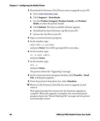 Chapter 2 — Configuring the Mobile Printer
48 PB50 and PB51 Mobile Printer User Guide
3 Download the firmware (.bin) file you want to upgrade to your PC.
a Go to www.intermec.com.
b Click Support > Downloads.
c Use the Product Category, Product Family, and Product
fields, to select the printer model.
d Click Submit. The latest available software appears.
e Download the latest firmware .zip file to your PC.
f Extract the .bin file to your PC.
4 Open a communications program.
5 In the window, type:
<STX><ESC>.y,ush<ETX>
and press Enter. You will be prompted for more data.
6 In the window, type:
su -p pass admin.
and press Enter.
7 In the window, type:
dlk -z
and press Enter.
The printer shows the “Upgrading” message.
8 In the communications program window, click Transfer > Send
File. A dialog box appears.
9 From the protocol drop-down list, select Zmodem.
10 Browse to the firmware (.bin) file you want to upgrade to and
select it.
Wait approximately five minutes for the firmware upgrade to
complete. When the upgrade is complete, the communications
program shows the “Kernel flashing OK” message and the printer
automatically restarts.
 