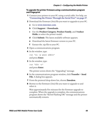 Chapter 2 — Configuring the Mobile Printer
PB50 and PB51 Mobile Printer User Guide 49
To upgrade the printer firmware using a communications program
and Fingerprint
1 Connect your printer to your PC using a serial cable. For help, see
“Connecting the Printer Through the Serial Port” on page 27.
2 Download the firmware (.bin) file you want to upgrade to your PC.
a Go to www.intermec.com.
b Click Support > Downloads.
c Use the Product Category, Product Family, and Product
fields, to select the printer model.
d Click Submit. The latest available software appears.
e Download the latest firmware version to your PC.
f Extract the .zip file to your PC.
3 Open a communications program.
4 In the window, type:
run “su -p pass admin”
and press Enter.
5 In the window, type:
run “dlk -z”
and press Enter.
The printer screen shows the “Upgrading” message.
6 In the communications program window, click Transfer > Send
File. A dialog box appears.
7 From the protocol drop-down list, choose Zmodem.
8 Browse to the firmware (.bin) file you want to upgrade to and
select it.
Wait approximately five minutes for the firmware upgrade to
complete. When the upgrade is complete, the communications
program shows the “Kernel flashing OK” message and the printer
automatically restarts.
 