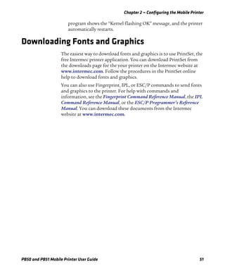 Chapter 2 — Configuring the Mobile Printer
PB50 and PB51 Mobile Printer User Guide 51
program shows the “Kernel flashing OK” message, and the printer
automatically restarts.
Downloading Fonts and Graphics
The easiest way to download fonts and graphics is to use PrintSet, the
free Intermec printer application. You can download PrintSet from
the downloads page for the your printer on the Intermec website at
www.intermec.com. Follow the procedures in the PrintSet online
help to download fonts and graphics.
You can also use Fingerprint, IPL, or ESC/P commands to send fonts
and graphics to the printer. For help with commands and
information, see the Fingerprint Command Reference Manual, the IPL
Command Reference Manual, or the ESC/P Programmer’s Reference
Manual. You can download these documents from the Intermec
website at www.intermec.com.
 