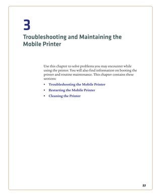 53
3
Troubleshooting and Maintaining the
Mobile Printer
Use this chapter to solve problems you may encounter while
using the printer. You will also find information on booting the
printer and routine maintenance. This chapter contains these
sections:
• Troubleshooting the Mobile Printer
• Restarting the Mobile Printer
• Cleaning the Printer
 